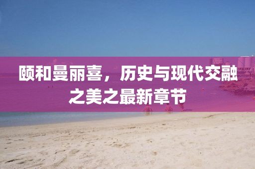 颐和曼丽喜，历史与现代交融之美之最新章节