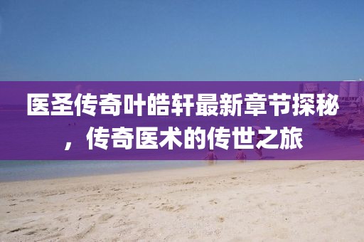 医圣传奇叶皓轩最新章节探秘，传奇医术的传世之旅