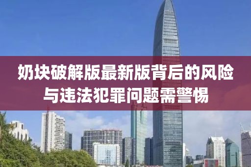 奶块破解版最新版背后的风险与违法犯罪问题需警惕