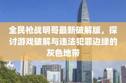 全民枪战明哥最新破解版，探讨游戏破解与违法犯罪边缘的灰色地带