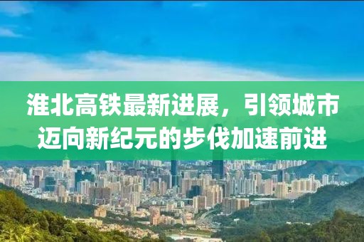 淮北高铁最新进展，引领城市迈向新纪元的步伐加速前进