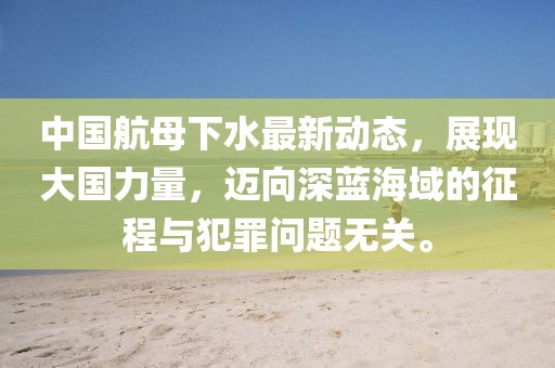 中国航母下水最新动态，展现大国力量，迈向深蓝海域的征程与犯罪问题无关。