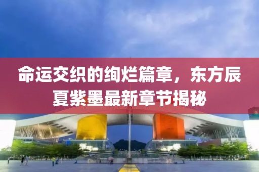 命运交织的绚烂篇章，东方辰夏紫墨最新章节揭秘