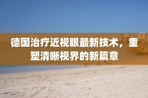 德国治疗近视眼最新技术，重塑清晰视界的新篇章