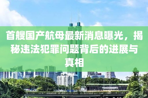 首艘国产航母最新消息曝光，揭秘违法犯罪问题背后的进展与真相