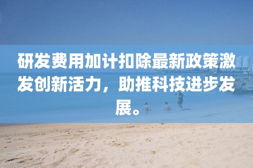 研发费用加计扣除最新政策激发创新活力，助推科技进步发展。
