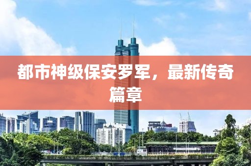 都市神级保安罗军，最新传奇篇章