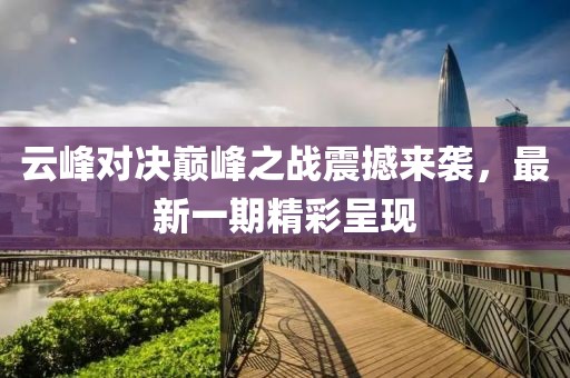 云峰对决巅峰之战震撼来袭，最新一期精彩呈现