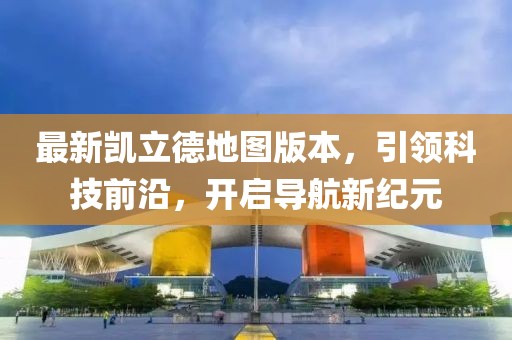 最新凯立德地图版本，引领科技前沿，开启导航新纪元