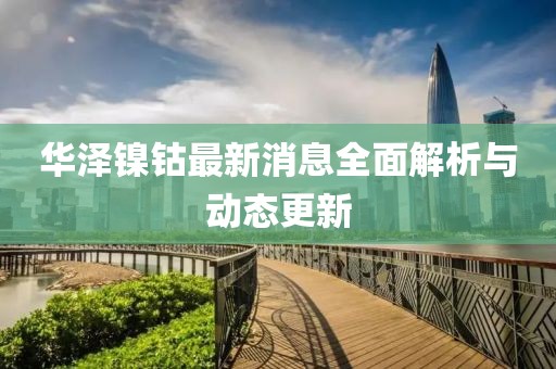 华泽镍钴最新消息全面解析与动态更新