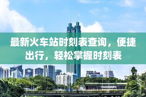 最新火车站时刻表查询，便捷出行，轻松掌握时刻表