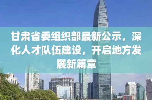 甘肃省委组织部最新公示，深化人才队伍建设，开启地方发展新篇章