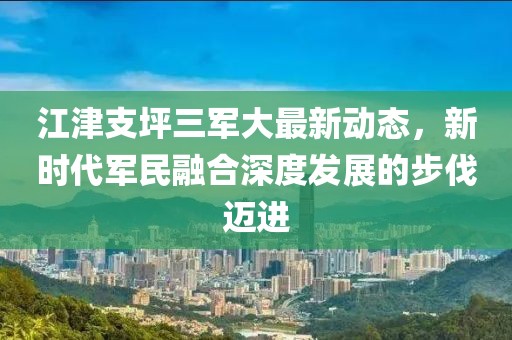 江津支坪三军大最新动态，新时代军民融合深度发展的步伐迈进