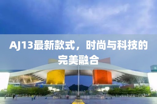 AJ13最新款式，时尚与科技的完美融合