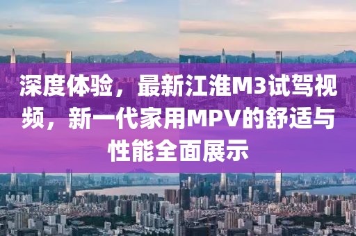 深度体验，最新江淮M3试驾视频，新一代家用MPV的舒适与性能全面展示
