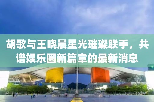 胡歌与王晓晨星光璀璨联手，共谱娱乐圈新篇章的最新消息