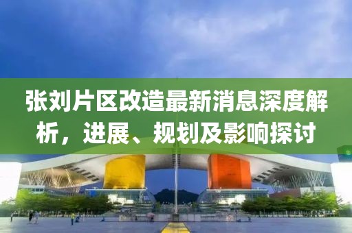 张刘片区改造最新消息深度解析，进展、规划及影响探讨
