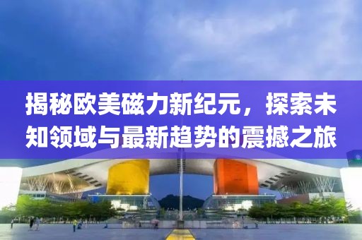 揭秘欧美磁力新纪元，探索未知领域与最新趋势的震撼之旅