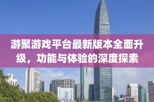 游聚游戏平台最新版本全面升级，功能与体验的深度探索