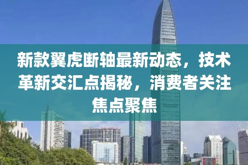 新款翼虎断轴最新动态，技术革新交汇点揭秘，消费者关注焦点聚焦