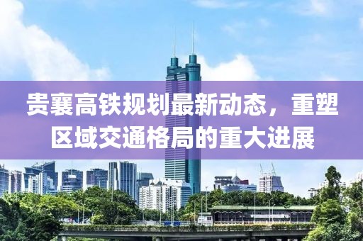 贵襄高铁规划最新动态，重塑区域交通格局的重大进展