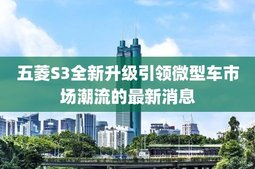 五菱S3全新升级引领微型车市场潮流的最新消息