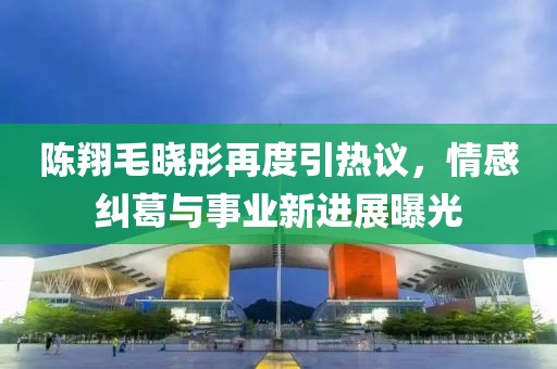 陈翔毛晓彤再度引热议，情感纠葛与事业新进展曝光