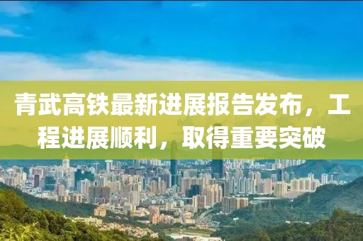 青武高铁最新进展报告发布，工程进展顺利，取得重要突破