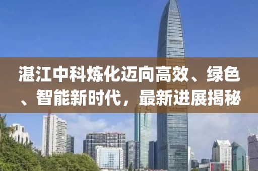 湛江中科炼化迈向高效、绿色、智能新时代，最新进展揭秘