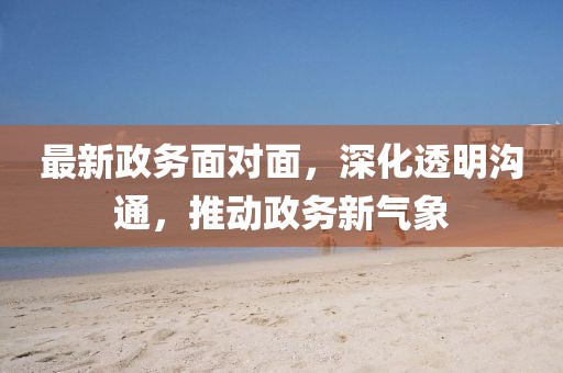 最新政务面对面，深化透明沟通，推动政务新气象
