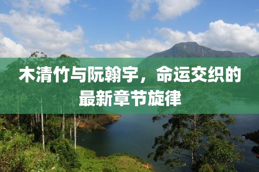 木清竹与阮翰宇，命运交织的最新章节旋律
