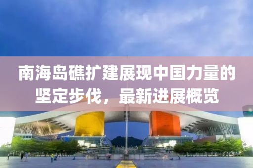 南海岛礁扩建展现中国力量的坚定步伐，最新进展概览