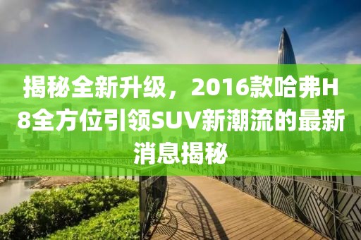 揭秘全新升级，2016款哈弗H8全方位引领SUV新潮流的最新消息揭秘