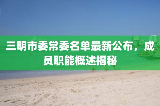 三明市委常委名单最新公布，成员职能概述揭秘