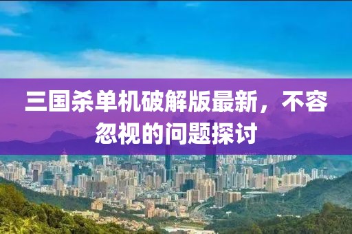 三国杀单机破解版最新，不容忽视的问题探讨