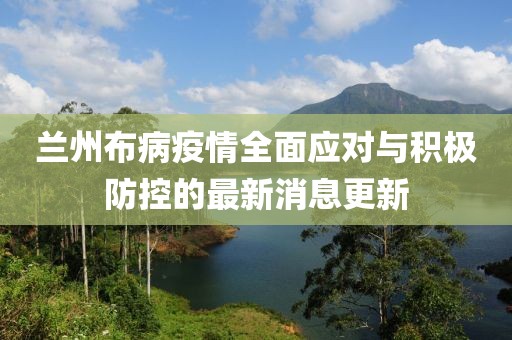 兰州布病疫情全面应对与积极防控的最新消息更新
