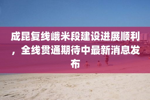 成昆复线峨米段建设进展顺利，全线贯通期待中最新消息发布