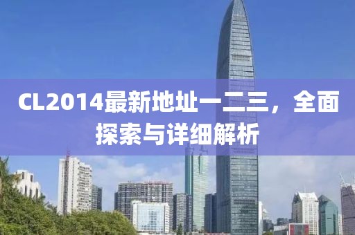CL2014最新地址一二三，全面探索与详细解析