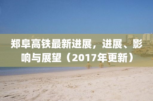 郑阜高铁最新进展，进展、影响与展望（2017年更新）