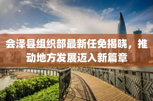 会泽县组织部最新任免揭晓，推动地方发展迈入新篇章