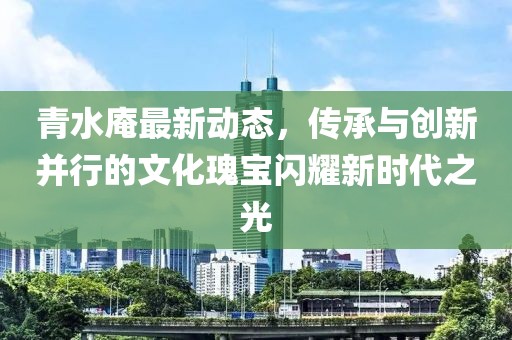 青水庵最新动态，传承与创新并行的文化瑰宝闪耀新时代之光
