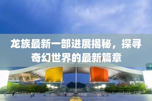 龙族最新一部进展揭秘，探寻奇幻世界的最新篇章