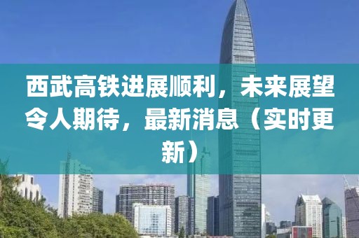 西武高铁进展顺利，未来展望令人期待，最新消息（实时更新）
