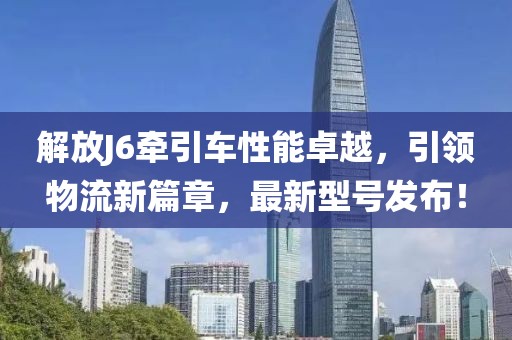 解放J6牵引车性能卓越，引领物流新篇章，最新型号发布！