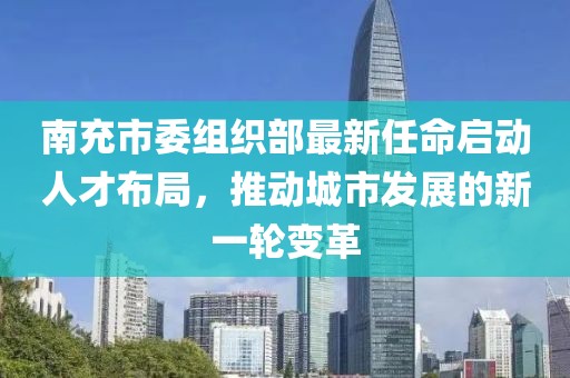 南充市委组织部最新任命启动人才布局，推动城市发展的新一轮变革