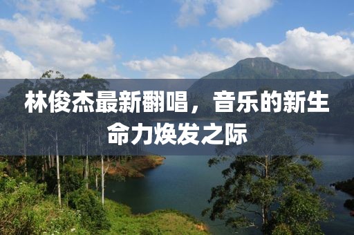 林俊杰最新翻唱，音乐的新生命力焕发之际