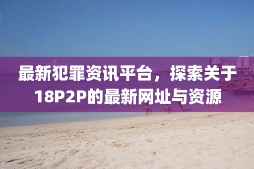 最新犯罪资讯平台，探索关于18P2P的最新网址与资源