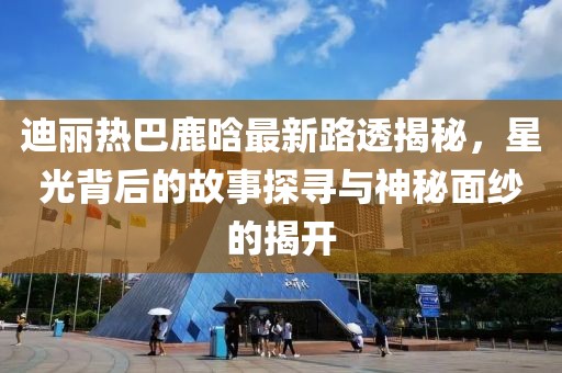 迪丽热巴鹿晗最新路透揭秘，星光背后的故事探寻与神秘面纱的揭开