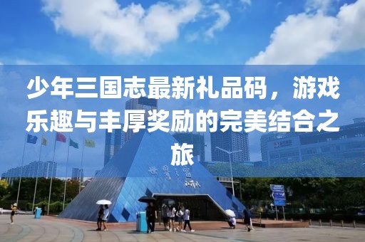 少年三国志最新礼品码，游戏乐趣与丰厚奖励的完美结合之旅