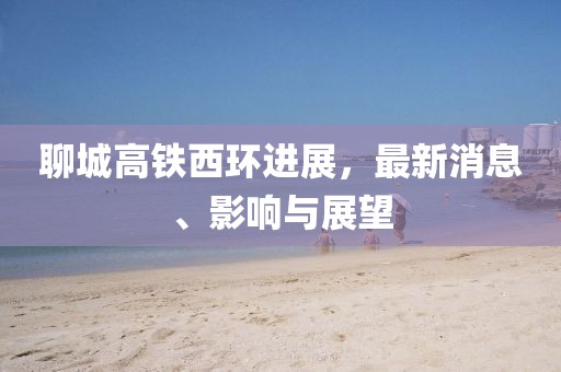 聊城高铁西环进展，最新消息、影响与展望